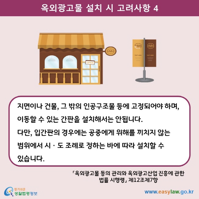 옥외광고물 설치 시 고려사항 4 지면이나 건물, 그 밖의 인공구조물 등에 고정되어야 하며, 이동할 수 있는 간판을 설치해서는 안됩니다.  다만, 입간판의 경우에는 공중에게 위해를 끼치지 않는 범위에서 시ㆍ도 조례로 정하는 바에 따라 설치할 수 있습니다. 「옥외광고물 등의 관리와 옥외광고산업 진흥에 관한 법률 시행령」 제12조제7항