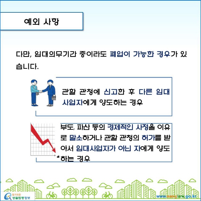 www.easylaw.go.kr 예외 사항 다만, 임대의무기간 중이라도 폐업이 가능한 경우가 있습니다. 관할 관청에 신고한 후 다른 임대사업자에게 양도하는 경우 부도, 파산 등의 경제적인 사정을 이유로 말소하거나 관할 관청의 허가를 받아서 임대사업자가 아닌 자에게 양도하는 경우