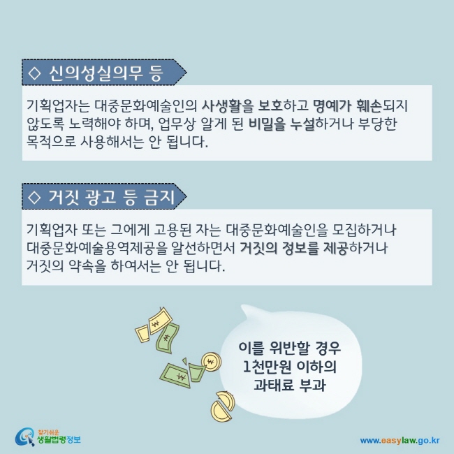 ◇ 신의성실의무 등 : 기획업자는 대중문화예술인의 사생활을 보호하고 명예가 훼손되지 않도록 노력해야 하며, 업무상 알게 된 비밀을 누설하거나 부당한 목적으로 사용해서는 안 됩니다.  ◇ 거짓 광고 등 금지: 기획업자 또는 그에게 고용된 자는 대중문화예술인을 모집하거나 대중문화예술용역제공을 알선하면서 거짓의 정보를 제공하거나 거짓의 약속을 하여서는 안 됩니다. 이를 위반할 경우 1천만원 이하의  과태료가 부과됩니다.