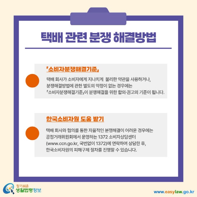 택배 관련 분쟁 해결방법 소비자분쟁해결기준 택배 회사가 소비자에게 지나치게 불리한 약관을 사용하거나, 분쟁해결방법에 관한 별도의 약정이 없는 경우에는 소비자분쟁해결기준이 분쟁해결을 위한 합의 권고의 기준이 됩니다. 한국소비자원 도움 받기 택배 회사와 협의를 통한 자율적인 분쟁해결이 어려운 경우에는 공정거래위원회에서 운영하는 1372 소비자상담센터(www. ccn.go.kr, 국번없이 1372)에 연락하여 상담한 후, 한국솝자원의 피해구제 절차를 진행할 수 있습니다.