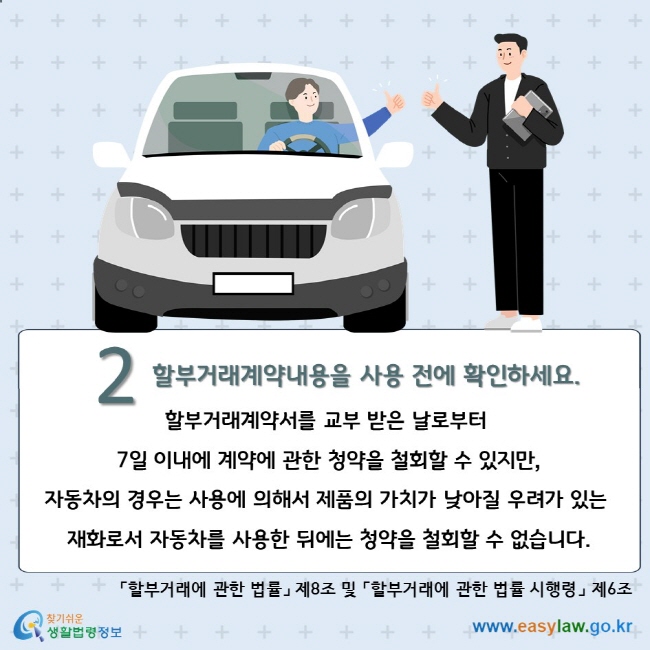 2. 할부거래계약내용을 사용 전에 확인하세요. 할부거래계약서를 교부 받은 날로부터 7일 이내에 계약에 관한 청약을 철회할 수 있지만, 자동차의 경우는 사용에 의해서 제품의 가치가 낮아질 우려가 있는 재화로서 자동차를 사용한 뒤에는 청약을 철회할 수 없습니다. 「할부거래에 관한 법률」 제8조 및 「할부거래에 관한 법률 시행령」 제6조 