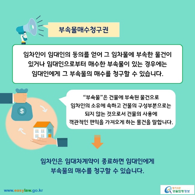 부속물매수청구권

임차인이 임대인의 동의를 얻어 그 임차물에 부속한 물건이 있거나 임대인으로부터 매수한 부속물이 있는 경우에는 임대인에게 그 부속물의 매수를 청구할 수 있습니다.

“부속물”은 건물에 부속된 물건으로 임차인의 소유에 속하고 건물의 구성부분으로는 되지 않는 것으로서 건물의 사용에 객관적인 편익을 가져오게 하는 물건을 말합니다. 
→
임차인은 임대차계약이 종료하면 임대인에게 부속물의 매수를 청구할 수 있습니다.