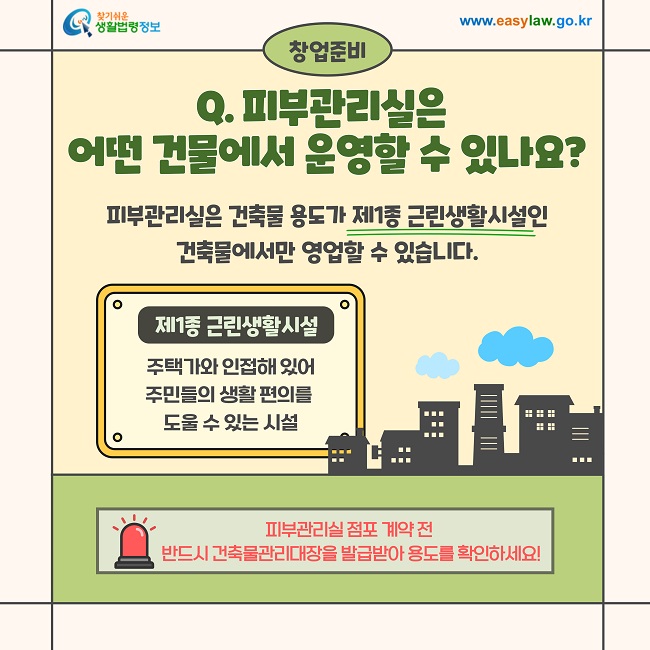 창업준비  Q. 피부관리실은 어떤 건물에서 운영할 수 있나요?  피부관리실은 건축물 용도가 제1종 근린생활시설인 건축물에서만 영업할 수 있습니다.  제1종 근린생활시설  주택가와 인접해 있어 주민들의 생활 편의를 도울 수 있는 시설  피부관리실 점포 계약 전 반드시 건축물관리대장을 발급받아 용도를 확인하세요!