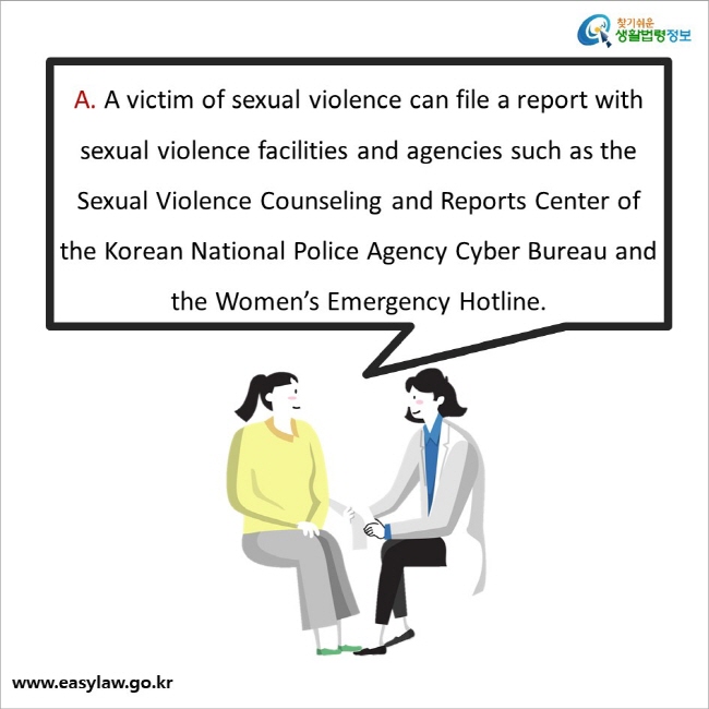 A. A victim of sexual violence can file a report with sexual violence facilities and agencies such as the Sexual Violence Counseling and Reports Center of the Korean National Police Agency Cyber Bureau and the Women’s Emergency Hotline.