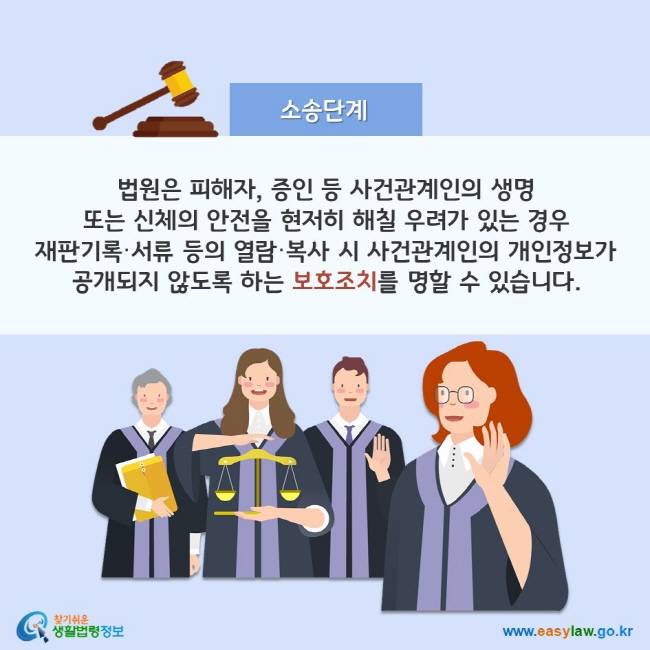 소송단계 법원은 피해자, 증인 등 사건관계인의 생명 또는 신체의 안전을 현저히 해칠 우려가 있는 경우 재판기록·서류 등의 열람·복사 시 사건관계인의 개인정보가 공개되지 않도록 하는 보호조치를 명할 수 있습니다. 찾기쉬운 생활법령정보(www.easylaw.go.kr)