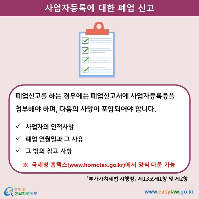 사업자등록에 대한 폐업신고 폐업신고를 하는 경우에는 폐업신고서에 사업자등록증을 첨부해야 하며, 다음의 사항이 포함되어야 합니다.  사업자의 인적사항 폐업 연월일과 그 사유 그 밖의 참고 사항  ※  국세청 홈택스(www.hometax.go.kr)에서 양식 다운 가능 「부가가치세법 시행령」 제13조제1항 및 제2항