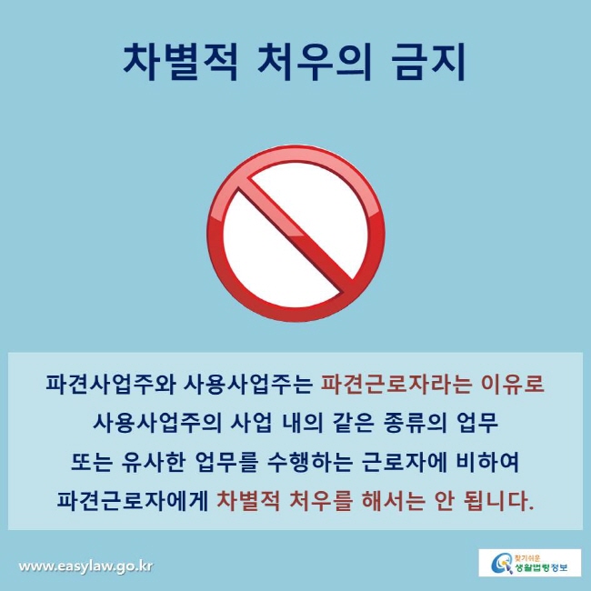 차별적 처우의 금지
파견사업주와 사용사업주는 파견근로자라는 이유로 사용사업주의 사업 내의 같은 종류의 업무 또는 유사한 업무를 수행하는 근로자에 비하여 파견근로자에게 차별적 처우를 해서는 안 됩니다.