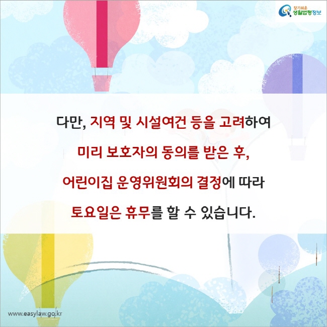 다만, 지역 및 시설여건 등을 고려하여 미리 보호자의 동의를 받은 후, 어린이집 운영위원회의 결정에 따라 토요일은 휴무를 할 수 있습니다. 찾기쉬운 생활법령정보(www.easylaw.go.kr)