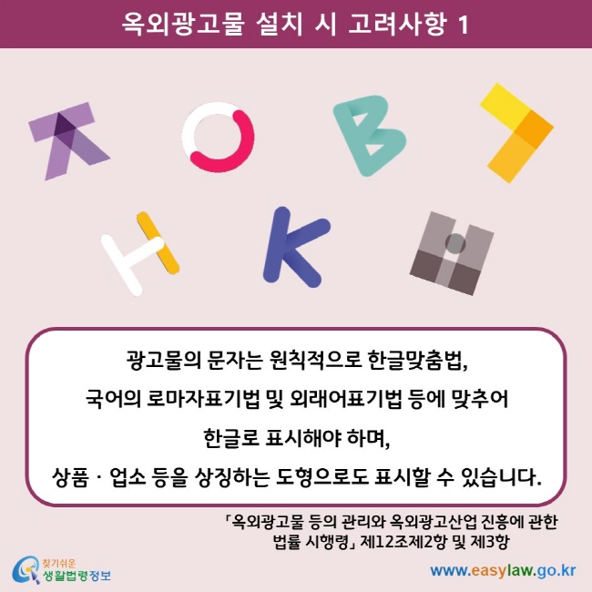옥외광고물 설치 시 고려사항 1 광고물의 문자는 원칙적으로 한글맞춤법,  국어의 로마자표기법 및 외래어표기법 등에 맞추어  한글로 표시해야 하며,  상품ㆍ업소 등을 상징하는 도형으로도 표시할 수 있습니다. 「옥외광고물 등의 관리와 옥외광고산업 진흥에 관한 법률 시행령」 제12조제2항 및 제3항 