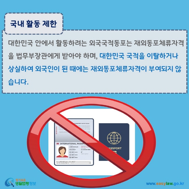 www.easylaw.go.kr 국내 활동 제한 대한민국 안에서 활동하려는 외국국적동포는 재외동포체류자격을 법무부장관에게 받아야 하며, 대한민국 국적을 이탈하거나 상실하여 외국인이 된 때에는 재외동포체류자격이 부여되지 않습니다.