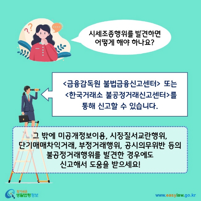 시세조종행위를 발견하면 어떻게 해야 하나요? 금융감독원 불법금융신고센터 또는 한국거래소 불공정거래신고센터를 통해 신고할 수 있습니다. 그 밖에 미공개정보이용, 시장질서교란행위, 단기매매차익거래, 부정거래행위, 공시의무위반 등의 불공정거래행위를 발견한 경우에도 신고해서 도움을 받으세요!