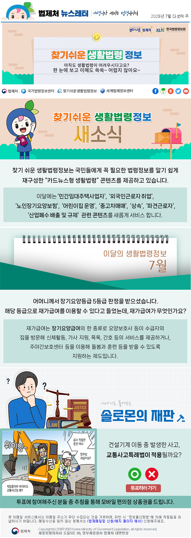 법제처 뉴스레터 새령이가 전하는 법령이야기 2025년 7월 다섯째 주 보다 나은 법제처 KLiS한국법령정보원 찾기 쉬운 생활법령 정보 아직도 생활법령이 어려우시다고요? 한 눈에 보고 이해도 쏙쏙~ 어렵지 않아요~ 찾기 쉬운 생활법령정보 새소식 찾기 쉬운 생활법령정보는 국민들에게 꼭 필요한 법령정보를 알기 쉽게 재구성한 “카드뉴스형 생활법령” 콘텐츠를 제공하고 있습니다. 이달에는 ’민간임대주택사업자’, ‘외국인근로자 취업’, ‘노인장기요양보험’, ‘어린이집 운영’, ‘중고차매매’, ‘상속’, ‘파견근로자’, ‘산업폐수 배출 및 규제’  관련 콘텐츠를 새롭게 서비스 합니다. 이달의 생활법령정보 7월 어머니께서 장기요양등급 5등급 판정을 받으셨습니다. 해당 등급으로 재가급여를 이용할 수 있다고 들었는데, 재가급여가 무엇인가요? 재가급여는 장기요양급여의 한 종류로 요양보호사 등이 수급자의 집을 방문해 신체활동, 가사 지원, 목욕, 간호 등의 서비스를 제공하거나, 주야간보호센터 등을 이용해 돌봄과 훈련 등을 받을 수 있도록 지원하는 제도입니다. 이야기로 풀어보는 솔로몬의 재판 건설기계 이동 중 발생한 사고, 교통사고특례법이 적용될까요? 위이잉- 작업중이라 하더라도 교통사고일 뿐!! 쾅 공사 작업은 운전 아냐 업무상 과실치상!! O X 투표하러가기 투표에 참여해주신 분들 중 추첨을 통해 모바일 편의점 상품권을 드립니다. 본 이메일 서비스에서는 이메일 주소가 무단 수집되는 것을 거부하며, 위반 시 &quot;정보통신망법&quot;에 의해 처벌됨을 유념하시길 바랍니다. 메일수신을 원치않는 분께서는 (법제메일링 신청/해지 페이지 에서) 신청해주세요. 법제처 Korea Ministry of Govement Legislation, all rights reserved. 세종특별자치시 도움5로 20, 정부세종청사 법제처 대변인실
