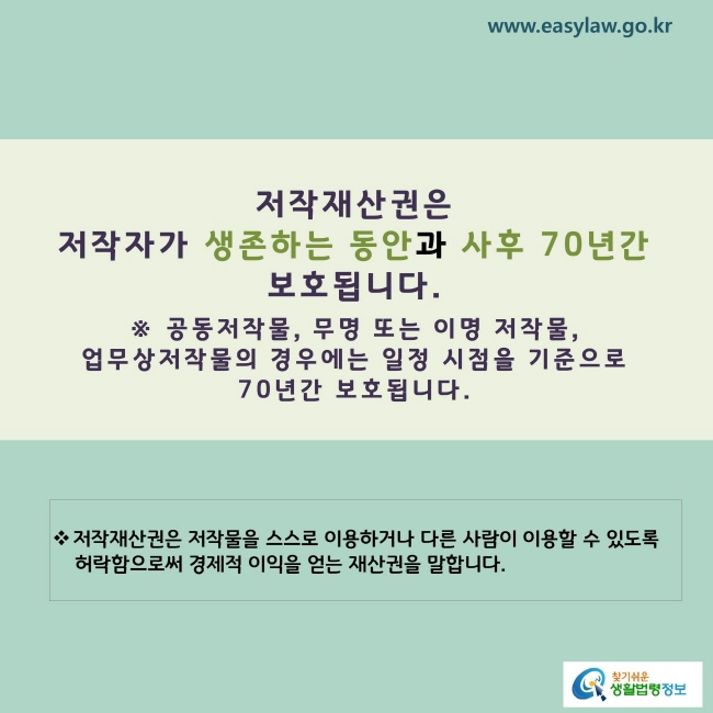 www.easylaw.go.kr 저작재산권은 저작자의 생존하는 동안과 사망 후 70년간 보호됩니다. ※ 공동저작물, 무명 또는 이명 저작물, 업무상저작물의 경우에는 일정 시점을 기준으로 70년간 보호됩니다. ※ 저작재산권은 저작물을 스스로 이용하거나 다른 사람이 이용할 수 있도록 허락함으로써 경제적 이익을 얻는 재산권을 말합니다.