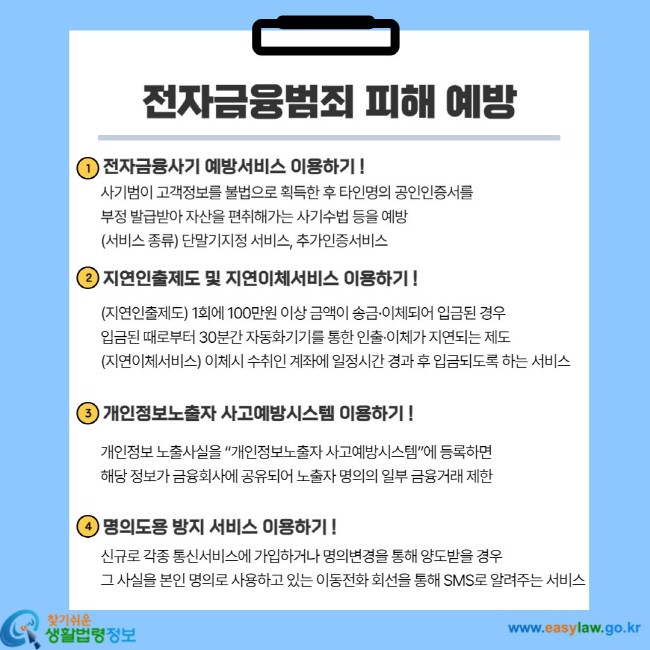 전자금융범죄 피해 예방 1. 전자금융사기 예방서비스 이용하기! 사기범이 고객정보를 불법으로 획득한 후 타인명의 공인인증서를 부정 발급받아 자산을 편취해가는 사기수법 등을 예방(서비스 종류) 단말기지정 서비스, 추가인증서비스 2. 지연인출제도 및 지연이체서비스 이용하기! (지연인출제도) 1회에 100만원 이상 금액이 송금ㆍ이체되어 입금된 경우 입금된 때로부터 30분간 자동화기기를 통한 인출ㆍ이체가 지연되는 제도 (지연이체서비스) 이체시 수취인 계좌에 일정시간 경과 후 입금되도록 하는 서비스 3. 개인정보노출자 사고예방시스템 이용하기! 개인정보 노출사실을 "개인정보노출자 사고예방시스템"에 등록하면 해당 정보가 금융회사에 공유되어 노출자 명의의 일부 금융거래 제한 4. 명의도용 방지 서비스 이용하기! 신규로 각종 통신서비스에 가입하거나 명의변경을 통해 양도받을 경우 그 사실을 본인 명의로 사요ㅕㅇ하고 있는 이동전화 회선을 통해 SMS로 알려주는 서비스