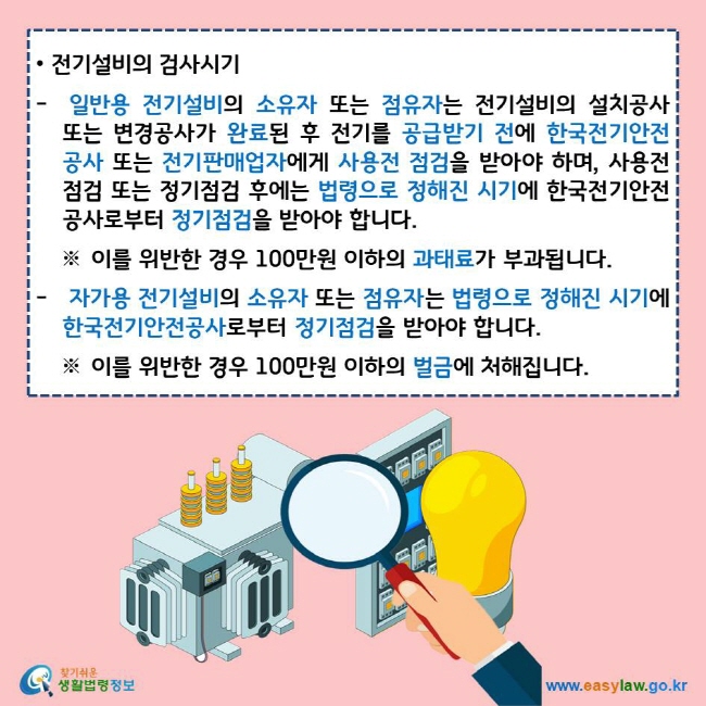 전기설비의 검사시기  일반용 전기설비의 소유자 또는 점유자는 전기설비의 설치공사 또는 변경공사가 완료된 후 전기를 공급받기 전에 한국전기안전공사 또는 전기판매업자에게 사용전 점검을 받아야 하며, 사용전 점검 또는 정기점검 후에는 법령으로 정해진 시기에 한국전기안전공사로부터 정기점검을 받아야 합니다. ※ 이를 위반한 경우 100만원 이하의 과태료가 부과됩니다. 자가용 전기설비의 소유자 또는 점유자는 법령으로 정해진 시기에 한국전기안전공사로부터 정기점검을 받아야 합니다. ※ 이를 위반한 경우 100만원 이하의 벌금에 처해집니다. 찾기쉬운 생활법령정보 로고 www.easylaw.go.kr