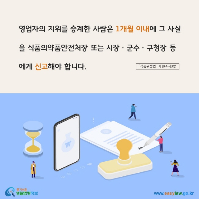 www.easylaw.go.kr 영업자의 지위를 승계한 사람은 1개월 이내에 그 사실을 식품의약품안전처장 또는 시장ㆍ군수ㆍ구청장 등에게 신고해야 합니다. 「식품위생법」 제39조제3