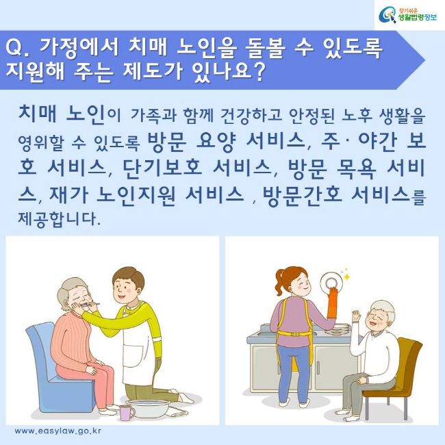 Q. 가정에서 치매 노인을 돌볼 수 있도록 지원해 주는 제도가 있나요? 치매 노인이 가족과 함께 건강하고 안정된 노후 생활을 영위할 수 있도록 방문 요양 서비스, 주· 야간 보호 서비스, 단기보호 서비스, 방문 목욕 서비스, 재가 노인지원 서비스, 방문간호 서비스를 제공합니다.