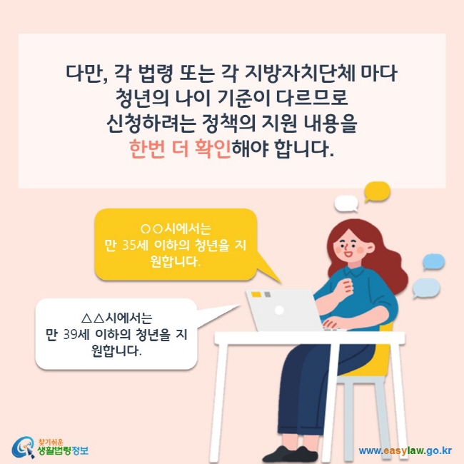 다만, 각 법령 또는 각 지방자치단체 마다 청년의 나이 기준이 다르므로 신청하려는 정책의 지원 내용을 한번 더 확인해야 합니다. ○○시에서는 만 35세 이하의 청년을 지원합니다. △△시에서는 만 39세 이하의 청년을 지원합니다. 찾기쉬운 생활법령정보(www.easylaw.go.kr)