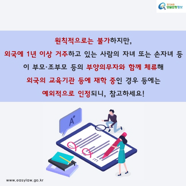 원칙적으로 불가하지만, 외국에 1년 이상 거주하고 있는 사람의 자녀 또는 손자녀 등이 부모 조부모 등의 부양의무자와 함께 체류해 외국의 교육기관 등에 재학 중인 경우 등에는 예외적으로 인정되니, 참고하세요!