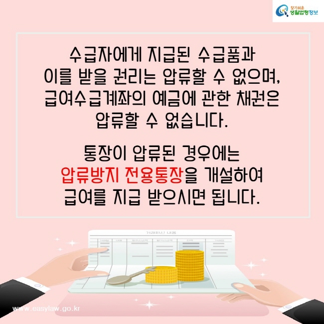 수급자에게 지급된 수급품과 이를 받을 권리는 압류할 수 없으며, 급여수급계좌의 예금에 관한 채권은 압류할 수 없습니다. 통장이 압류된 경우에는 압류방지 전용통장을 개설하여 급여를 지급 받으시면 됩니다. 찾기쉬운생활법령정보www.easylaw.go.kr