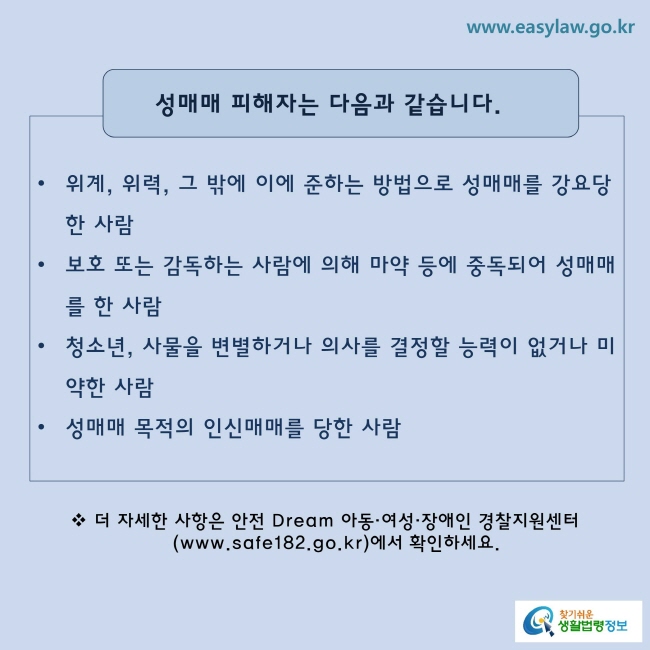 성매매 피해자는 다음과 같습니다.
· 위계, 위력, 그 밖에 이에 준하는 방법으로 성매매를 강요당한 사람
· 보호 또는 감독하는 사람에 의해 마약 등에 중독되어 성매매를 한 사람
· 청소년, 사물을 변별하거나 의사를 결정할 능력이 없거나 미약한 사람
ㆍ 성매매 목적의 인신매매를 당한 사람
※ 더 자세한 사항은 안전 Dream 아동ㆍ여성ㆍ장애인 경찰지원센터(www.safe182.go.kr)에서 확인하세요.