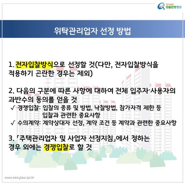 위탁관리업자 선정 방법 1. 전자입찰방식으로 선정할 것(다만, 전자입찰방식을 적용하기 곤란한 경우는 제외) 2. 다음의 구분에 따른 사항에 대하여 전체 입주자·사용자의 과반수의 동의를 얻을 것 경쟁입찰: 입찰의 종류 및 방법, 낙찰방법, 참가자격 제한 등 입찰과 관련한 중요사항, 수의계약: 계약상대자 선정, 계약 조건 등 계약과 관련한 중요사항 3. 「주택관리업자 및 사업자 선정지침」에서 정하는 경우 외에는 경쟁입찰로 할 것