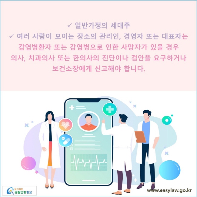 일반가정의 세대주
여러 사람이 모이는 장소의 관리인, 경영자 또는 대표자는 감염병환자 또는 감염병으로 인한 사망자가 있을 경우 의사, 치과의사 또는 한의사의 진단이나 검안을 요구하거나 보건소장에게 신고해야 합니다. 