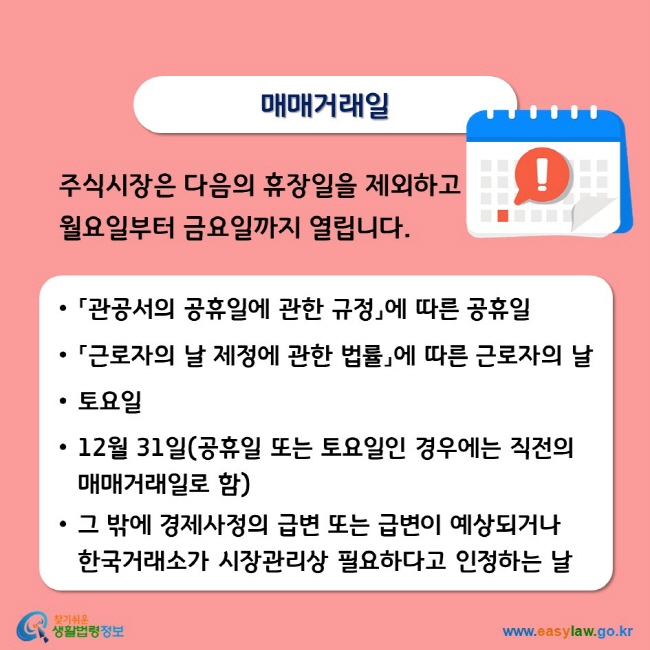 매매거래일 주식시장은 다음의 휴장일을 제외하고 월요일부터 금요일까지 열립니다. • 「관공서의 공휴일에 관한 규정」에 따른 공휴일 • 「근로자의 날 제정에 관한 법률」에 따른 근로자의 날 •토요일 • 12월 31일(공휴일 또는 토요일인 경우에는 직전의 매매거래일로 함) • 그 밖에 경제사정의 급변 또는 급변이 예상되거나 한국거래소가 시장관리상 필요하다고 인정하는 날