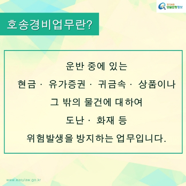 찾기쉬운생활법령정보 로고
www.easylaw.go.kr
호송경비업무란?
운반 중에 있는 
현금· 유가증권· 귀금속· 상품이나 
그 밖의 물건에 대하여 
도난· 화재 등 
위험발생을 방지하는 업무입니다.
