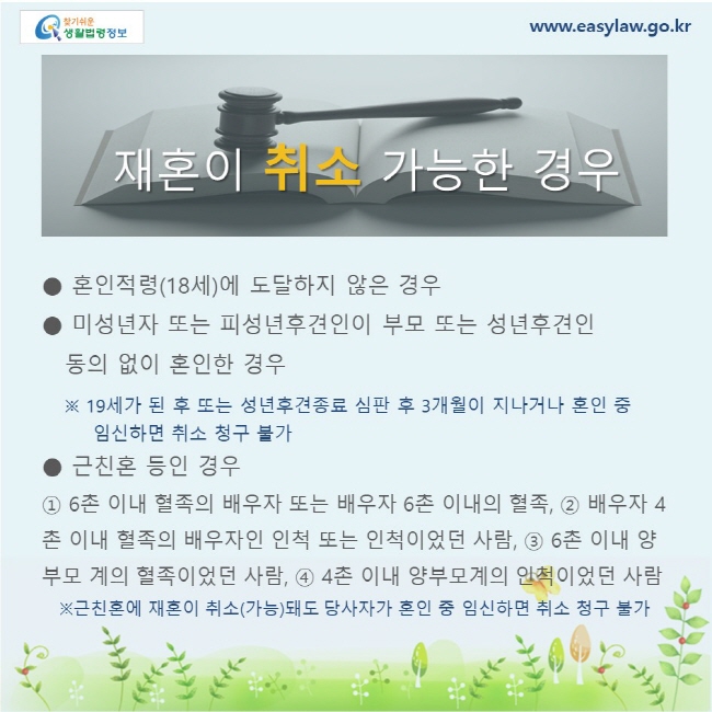 혼인적령(18세)에 도달하지 않은 경우. 미성년자 또는 피성년후견인이 부모 또는 성년후견인 동의 없이 혼인한 경우 ※ 19세가 된 후 또는 성년후견종료 심판 후 3개월이 지나거나 혼인 중 임신하면 취소 청구 불가. 근친혼 등인 경우 ① 6촌 이내 혈족의 배우자 또는 배우자 6촌 이내의 혈족, ② 배우자 4촌 이내 혈족의 배우자인 인척 또는 인척이었던 사람, ③ 6촌 이내 양부모 계의 혈족이었던 사람, ④ 4촌 이내 양부모계의 인척이었던 사람 ※근친혼에 재혼이 취소(가능)돼도 당사자가 혼인 중 임신하면 취소 청구 불가