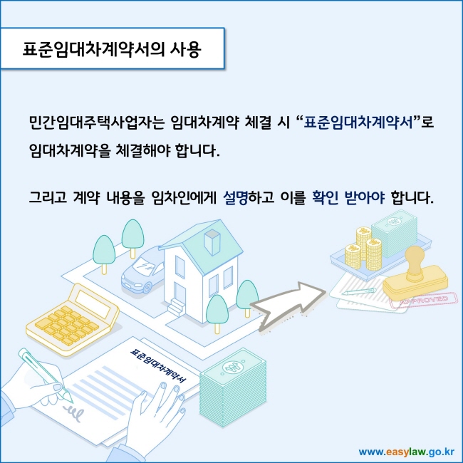 www.easylaw.go.kr 표준임대차계약서의 사용 민간임대주택사업자는 임대차계약 체결 시 표준임대차계약서로 임대차계약을 체결해야 합니다. 그리고 계약 내용을 임차인에게 설명하고 이를 확인 받아야 합니다. 