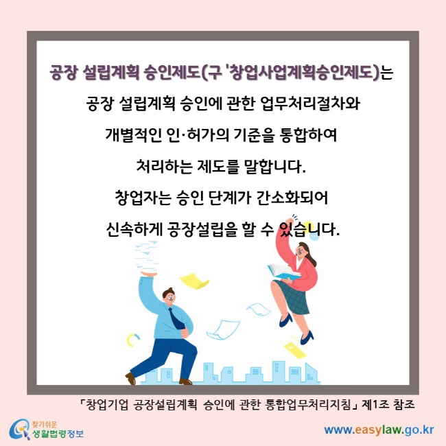 공장 설립계획 승인제도(구 '창업사업계획승인제도)는 공장 설립계획 승인에 관한 업무처리절차와 개별적인 인·허가의 기준을 통합하여 처리하는 제도를 말합니다. 창업자는 승인 단계가 간소화되어 신속하게 공장설립을 할 수 있습니다. 「창업기업 공장설립계획 승인에 관한 통합업무처리지침」 제1조 참조