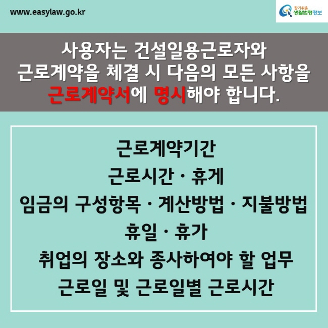 www.easylaw.go.kr찾기쉬운생활법령정보사용자는 건설일용근로자와 근로계약을 체결 시 다음의 모든 사항을 근로계약서에 명시해야 합니다. 근로계약기간 근로시간ㆍ휴게 임금의 구성항목ㆍ계산방법ㆍ지불방법 휴일ㆍ휴가 취업의 장소와 종사하여야 할 업무 근로일 및 근로일별 근로시간