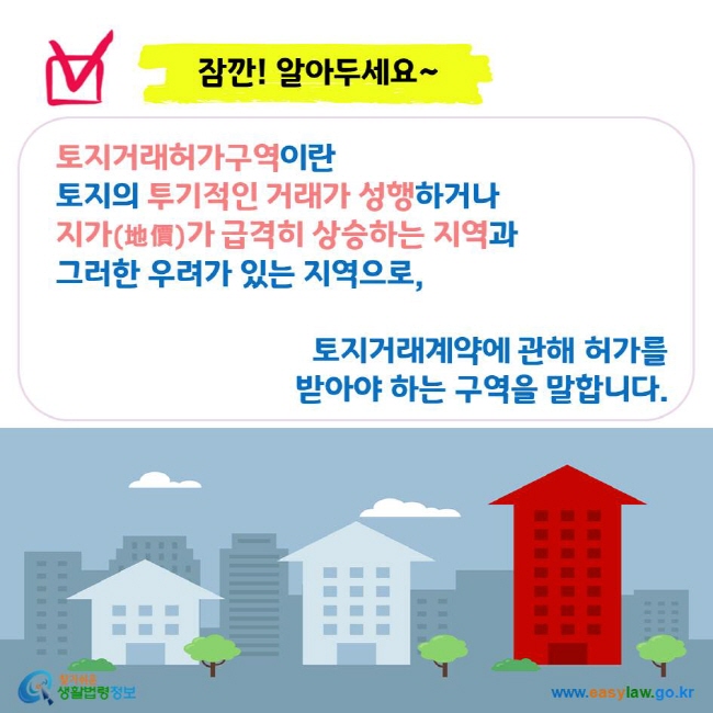 잠깐! 알아두세요~ 토지거래허가구역이란 토지의 투기적인 거래가 성행하거나 지가(地價)가 급격히 상승하는 지역과 그러한 우려가 있는 지역으로, 토지거래계약에 관해 허가를 받아야 하는 구역을 말합니다.