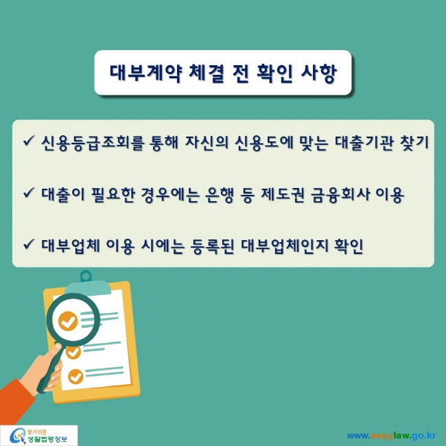 대부계약 체결 전 확인 사항

● 신용등급조회를 통해 자신의 신용도에 맞는 대출기관 찾기
● 대출이 필요한 경우에는 은행 등 제도권 금융회사 이용
● 대부업체 이용 시에는 등록된 대부업체인지 확인