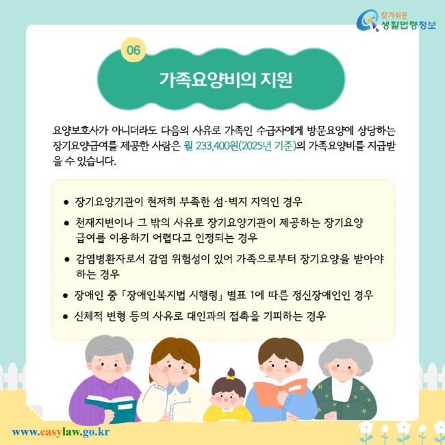 가족요양비의 지원. 요양보호사가 아니더라도 다음의 사유로 가족인 수급자에게 방문요양에 상당하는 장기요양급여를 제공한 사람은 월 233,400원(2025년 기준)의 가족요양비를 지급받을 수 있습니다. 장기요양기관이 현저히 부족한 섬·벽지 지역인 경우. 천재지변이나 그 밖의 사유로 장기요양기관이 제공하는 장기요양 급여를 이용하기 어렵다고 인정되는 경우. 감염병환자로서 감염 위험성이 있어 가족으로부터 장기요양을 받아야 하는 경우. 장애인 중 「장애인복지법 시행령」 별표 1에 따른 정신장애인인 경우. 신체적 변형 등의 사유로 대인과의 접촉을 기피하는 경우.