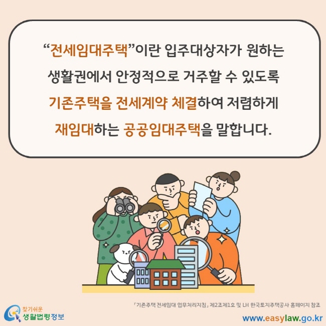 “전세임대주택”이란 입주대상자가 원하는 생활권에서 안정적으로 거주할 수 있도록 기존주택을 전세계약 체결하여 저렴하게 재임대하는 공공임대주택을 말합니다. 「기존주택 전세임대 업무처리지침」 제2조제1호 및 LH 한국토지주택공사 홈페이지 참조