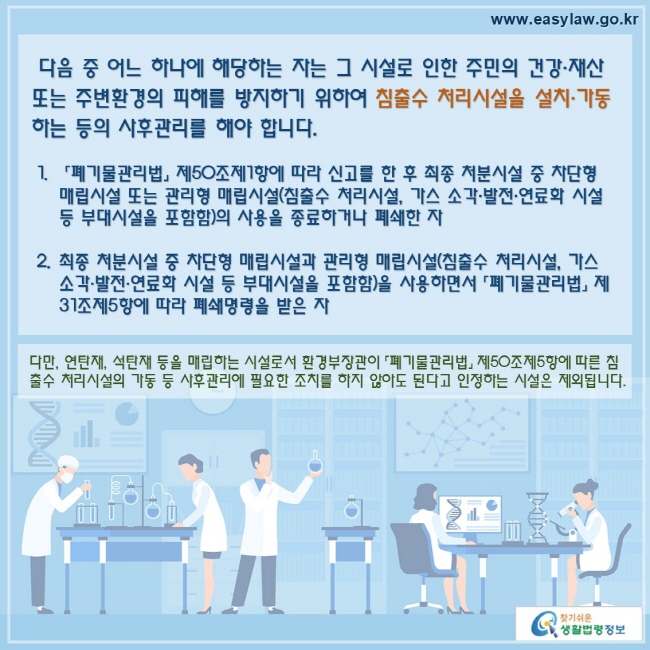 다음 중 어느 하나에 해당하는 자는 그 시설로 인한 주민의 건강·재산 또는 주변환경의 피해를 방지하기 위하여 침출수 처리시설을 설치·가동하는 등의 사후관리를 해야 합니다. 「폐기물관리법」 제50조제1항에 따라 신고를 한 후 최종 처분시설 중 차단형 매립시설 또는 관리형 매립시설(침출수 처리시설, 가스 소각·발전·연료화 시설 등 부대시설을 포함함)의 사용을 종료하거나 폐쇄한 자최종 처분시설 중 차단형 매립시설과 관리형 매립시설(침출수 처리시설, 가스 소각·발전·연료화 시설 등 부대시설을 포함함)을 사용하면서 「폐기물관리법」 제31조제5항에 따라 폐쇄명령을 받은 자