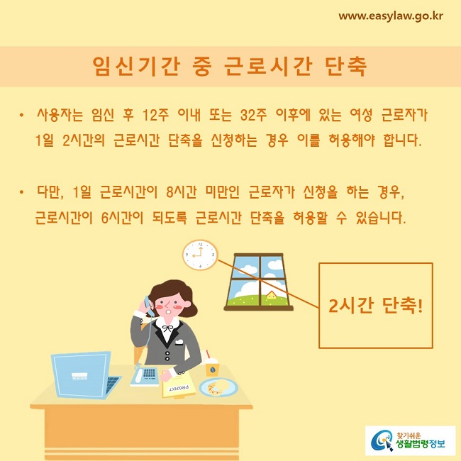 사용자는 임신 후 12주 이내 또는 32주 이후에 있는 여성 근로자가 1일 2시간의 근로시간 단축을 신청하는 경우 이를 허용해야 합니다.다만, 1일 근로시간이 8시간 미만인 근로자가 신청을 하는 경우, 근로시간이 6시간이 되도록 근로시간 단축을 허용할 수 있습니다.