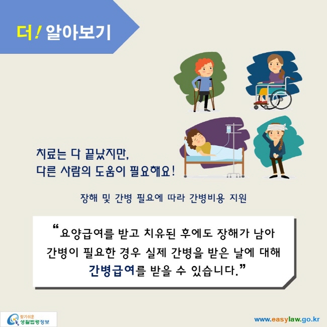 더! 알아보기

치료는 다 끝났지만, 
다른 사람의 도움이 필요해요!

장해 및 간병 필요에 따라 간병비용 지원

“요양급여를 받고 치유된 후에도 장해가 남아 
간병이 필요한 경우 실제 간병을 받은 날에 대해
간병급여를 받을 수 있습니다.”