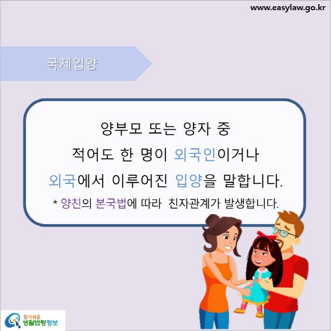 www.easylaw.go.kr 국제입양 양부모 또는 양자 중 적어도 한 명이 외국인이거나 외국에서 이루어진 입양을 말합니다. 양친의 본국법에 따라  친자관계가 발생합니다.