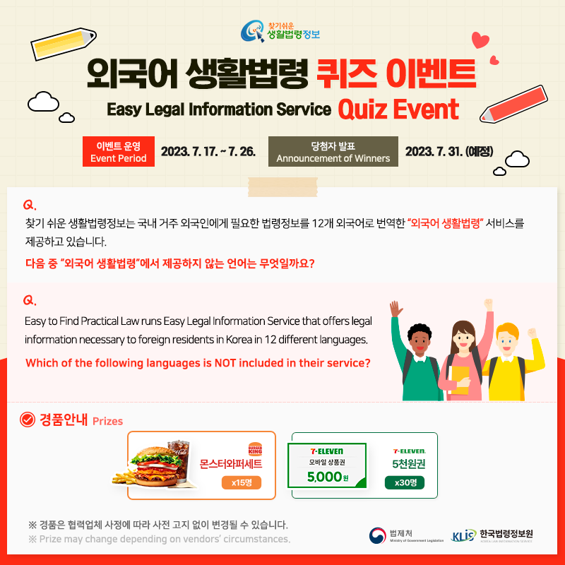 찾기 쉬운 생활법령정보 외국어 생활법령 퀴즈 이벤트 Easy Legal Information Service Quiz Event 이벤트 운영Event Period 2023. 7. 17. ~ 7. 26. 당첨자 발표Announcement of Winners 2023. 7. 31.(예정) Q. 찾기 쉬운 생활법령정보는 국내 거주 외국인에게 필요한 법령정보를 12개 외국어로 번역한 “외국어 생활법령” 서비스를 제공하고 있습니다. 다음 중 “외국어 생활법령”에서 제공하지 않는 언어는 무엇일까요?    Easy to Find Practical Law runs Easy Legal Information Service that offers legal information necessary to foreign residents in Korea in 12 different languages. Which of the following languages is NOT included in their service?  경품안내 Prizes [버거킹] 몬스터와퍼세트 15명, [세븐일레븐] 5천원권 30명  ※ 경품은 협력업체 사정에 따라 사전 고지 없이 변경될 수 있습니ek. ※ Prize may change depending on vendors' circumstances.  법제처 한국법령정보원