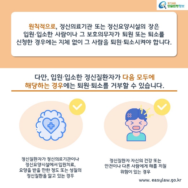 원칙적으로, 정신의료기관 또는 정신요양시설의 장은 
입원∙입소한 사람이나 그 보호의무자가 퇴원 또는 퇴소를 신청한 경우에는 지체 없이 그 사람을 퇴원∙퇴소시켜야 합니다.

다만, 입원∙입소한 정신질환자가 다음 모두에 해당하는 경우에는 퇴원∙퇴소를 거부할 수 있습니다.

1. 정신질환자가 정신의료기관이나 정신요양시설에서 입원치료, 요양을 받을 만한 정도 또는 성질의 정신질환을 앓고 있는 경우

2. 정신질환자 자신의 건강 또는 안전이나 다른 사람에게 해를 끼칠 위험이 있는 경우