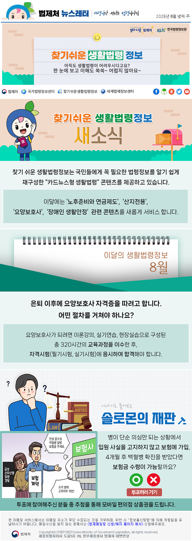 법제처 뉴스레터 새령이가 전하는 법령이야기 2025년 8월 넷째 주 보다 나은 법제처 KLiS한국법령정보원 찾기 쉬운 생활법령 정보 아직도 생활법령이 어려우시다고요? 한 눈에 보고 이해도 쏙쏙~ 어렵지 않아요~ 찾기 쉬운 생활법령정보 새소식 찾기 쉬운 생활법령정보는 국민들에게 꼭 필요한 법령정보를 알기 쉽게 재구성한 “카드뉴스형 생활법령” 콘텐츠를 제공하고 있습니다. 이달에는 ’노후준비와 연금제도’, ‘산지전용’, ‘요양보호사’, ‘장애인 생활안정’ 관련 콘텐츠를 새롭게 서비스 합니다. 이달의 생활법령정보 8월 은퇴 이후에 요양보호사 자격증을 따려고 합니다. 어떤 절차를 거쳐야 하나요? 요양보호사가 되려면 이론강의, 실기연습, 현장실습으로 구성된 총 320시간의 교육과정을 이수한 후, 자격시험(필기시험, 실기시험)에 응시하여 합격해야 합니다. 이야기로 풀어보는 솔로몬의 재판 급성 신우신염 입원 경험 보험 계약 만성 골수성 백혈병 발병 보험금 주세요. 보험사 과거 병력 고지의무 위반! 병이 단순 의심만 되는 상황에서 입원 사실을 고지하지 않고 보험에 가입, 4개월 후 백혈병 확진을 받았다면 보험금 수령이 가능할까요? O X 투표하러가기 투표에 참여해주신 분들 중 추첨을 통해 모바일 편의점 상품권을 드립니다. 본 이메일 서비스에서는 이메일 주소가 무단 수집되는 것을 거부하며, 위반 시 &quot;정보통신망법&quot;에 의해 처벌됨을 유념하시길 바랍니다. 메일수신을 원치않는 분께서는 (법제메일링 신청/해지 페이지 에서) 신청해주세요. 법제처 Korea Ministry of Govement Legislation, all rights reserved. 세종특별자치시 도움5로 20, 정부세종청사 법제처 대변인실
