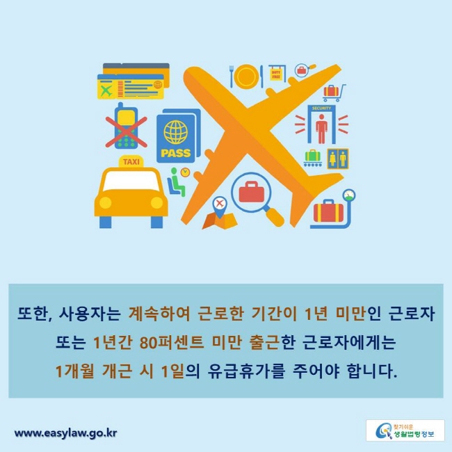 또한, 사용자는 계속하여 근로한 기간이 1년 미만인 근로자 또는 1년간 80퍼센트 미만 출근한 근로자에게는 1개월 개근 시 1일의 유급휴가를 주어야 합니다.