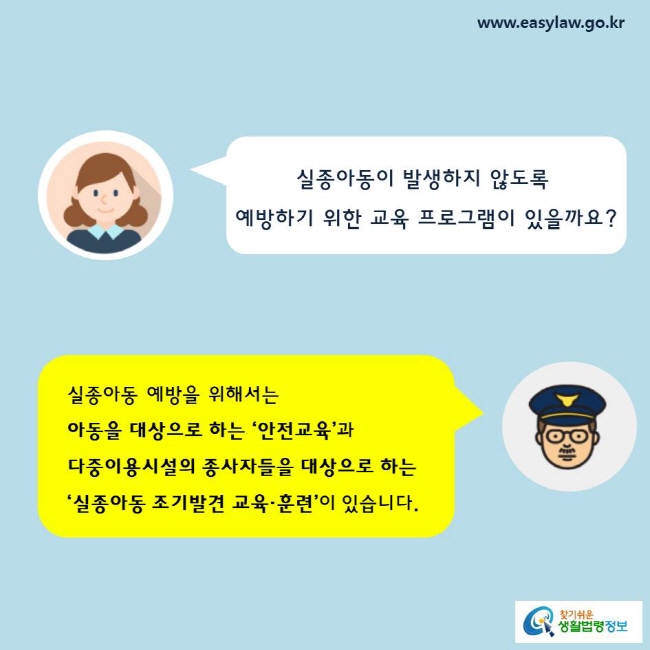 실종아동이 발생하지 않도록예방하기 위한 교육 프로그램이 있을까요? 

실종아동 예방을 위해서는 아동을 대상으로 하는 ‘안전교육’과 다중이용시설의 종사자들을 대상으로 하는
‘실종아동 조기발견 교육·훈련’이 있습니다. 


