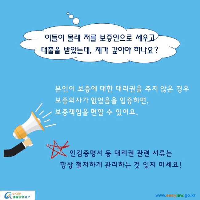 아들이 몰래 저를 보증인으로 세우고 대출을 받았는데, 제가 갚아야 하나요?본인이 보증에 대한 대리권을 주지 않은 경우보증의사가 없었음을 입증하면, 보증책임을 면할 수 있어요. 인감증명서 등 대리권 관련 서류는 항상 철저하게 관리하는 것 잊지 마세요!