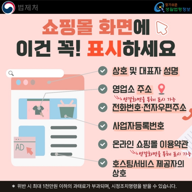 쇼핑몰 화면에 이건 꼭! 표시하세요  ✓ 상호 및 대표자 성명 ✓ 영업소 주소 ✓ 전화번호·전자우편주소 ✓ 사업자등록번호 ✓ 온라인 쇼핑몰 이용약관 ✓ 호스팅서비스 제공자의 상호  ※ 위반 시 최대 1천만원 이하의 과태료가 부과되며, 시정조치명령을 받을 수 있습니다.