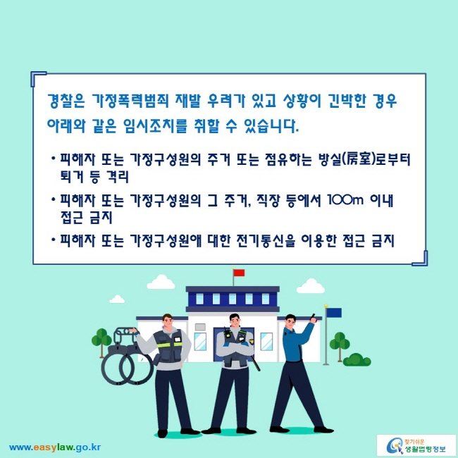 경찰은 가정폭력범죄 재발 우려가 있고 상황이 긴박한 경우 아래와 같은 임시조치를 취할 수 있습니다. 

● 피해자 또는 가정구성원의 주거 또는 점유하는 방실(房室)로부터 퇴거 등 격리
● 피해자 또는 가정구성원의 그 주거, 직장 등에서 100m 이내 접근 금지
● 피해자 또는 가정구성원애 대한 전기통신을 이용한 접근 금지