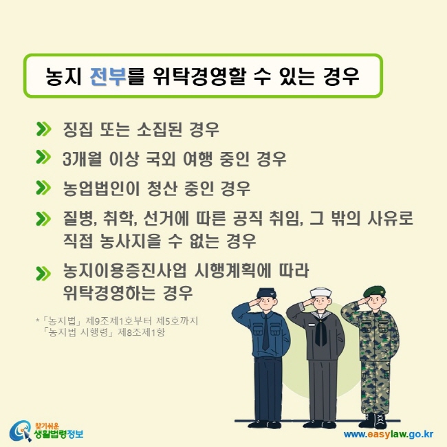 농지 전부를 위탁경영할 수 있는 경우 √ 징집 또는 소집된 경우 √ 3개월 이상 국외 여행 중인 경우 √ 농업법인이 청산 중인 경우 √ 질병, 취학, 선거에 따른 공직 취임, 그 밖의 사유로 직접 농사지을 수 없는 경우 √ 농지이용증진사업 시행계획에 따라 위탁경영하는 경우 (「농지법」 제9조제1호부터 제5호까지, 「농지법 시행령」 제8조제1항)